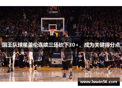 国王队球星盖伦连续三场砍下30+，成为关键得分点
