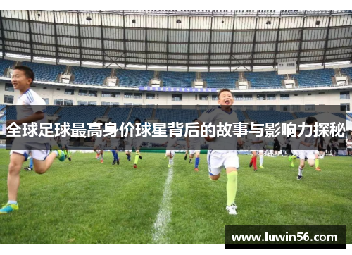 全球足球最高身价球星背后的故事与影响力探秘