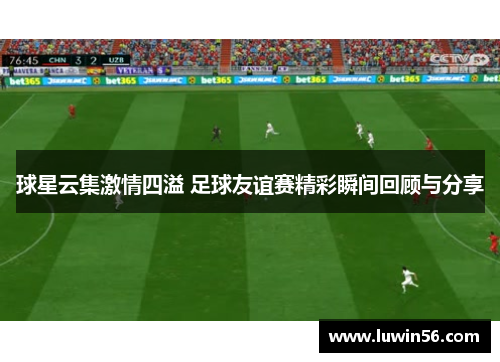 球星云集激情四溢 足球友谊赛精彩瞬间回顾与分享
