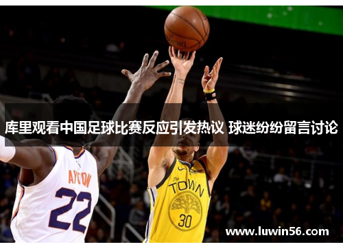 库里观看中国足球比赛反应引发热议 球迷纷纷留言讨论